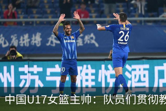 中国U17女篮主帅：队员们贯彻教练意图顽强追分 备战目标更清晰