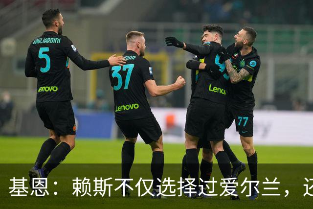 基恩：赖斯不仅选择过爱尔兰，还曾在比赛里亲吻过爱尔兰队的队徽